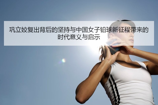 巩立姣复出背后的坚持与中国女子铅球新征程带来的时代意义与启示