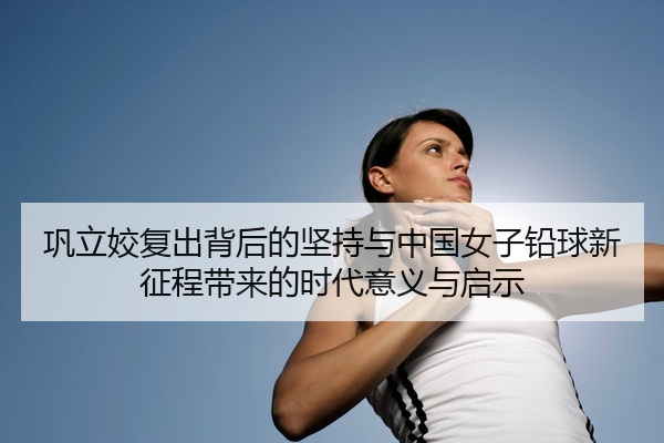 巩立姣复出背后的坚持与中国女子铅球新征程带来的时代意义与启示