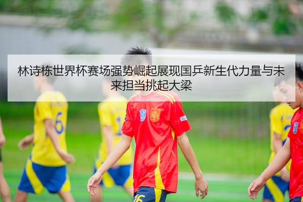 林诗栋世界杯赛场强势崛起展现国乒新生代力量与未来担当挑起大梁