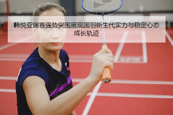 韩悦亚锦赛强势突围展现国羽新生代实力与稳定心态成长轨迹