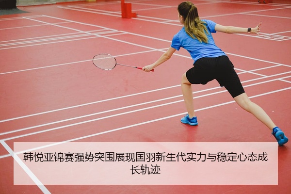 韩悦亚锦赛强势突围展现国羽新生代实力与稳定心态成长轨迹