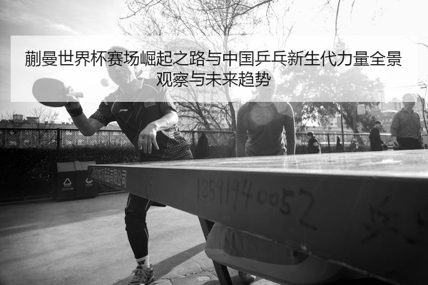 蒯曼世界杯赛场崛起之路与中国乒乓新生代力量全景观察与未来趋势