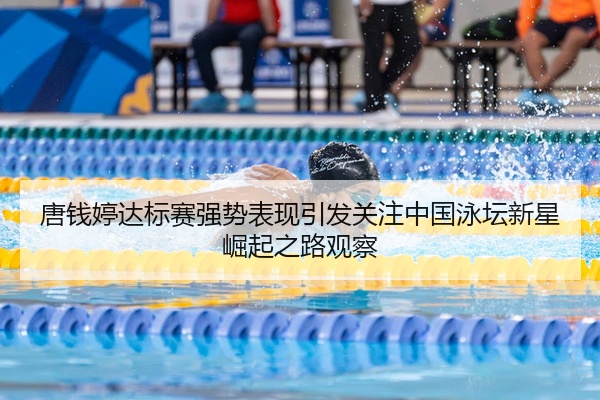 唐钱婷达标赛强势表现引发关注中国泳坛新星崛起之路观察
