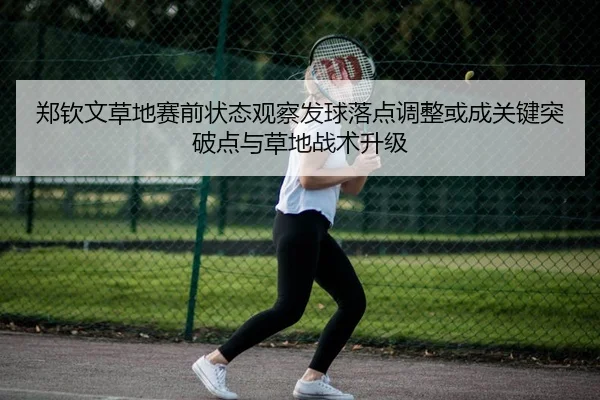 郑钦文草地赛前状态观察发球落点调整或成关键突破点与草地战术升级