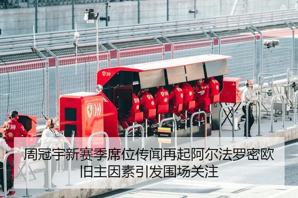 周冠宇新赛季席位传闻再起阿尔法罗密欧旧主因素引发围场关注