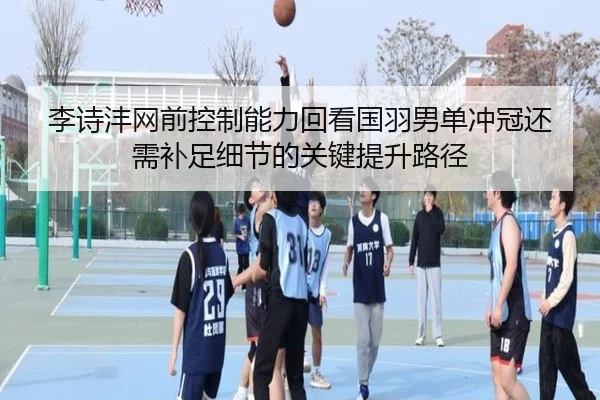李诗沣网前控制能力回看国羽男单冲冠还需补足细节的关键提升路径